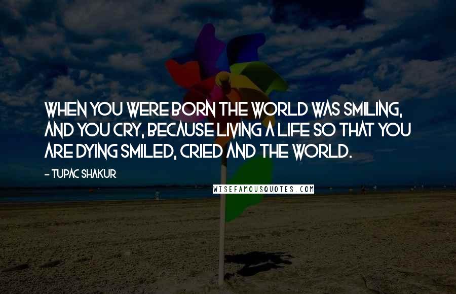 Tupac Shakur Quotes: When you were born the world was smiling, and you cry, because living a life so that you are dying smiled, cried and the world.