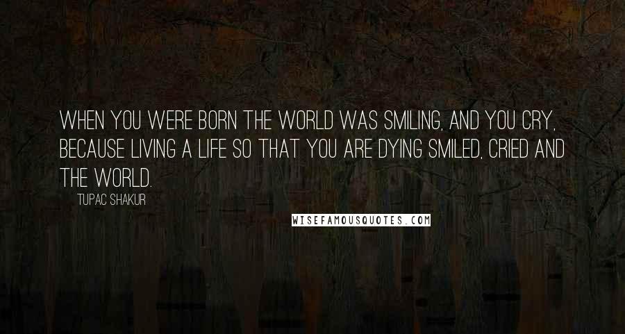 Tupac Shakur Quotes: When you were born the world was smiling, and you cry, because living a life so that you are dying smiled, cried and the world.