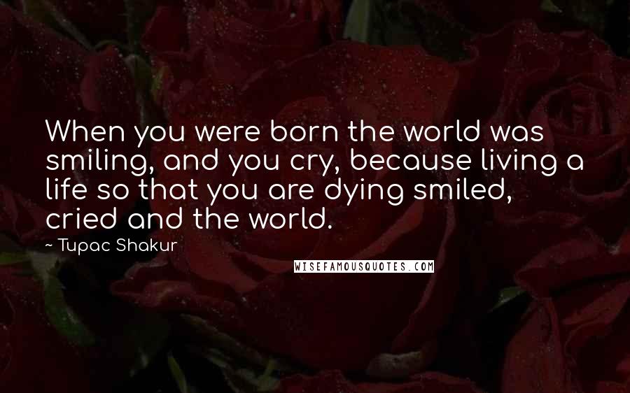 Tupac Shakur Quotes: When you were born the world was smiling, and you cry, because living a life so that you are dying smiled, cried and the world.