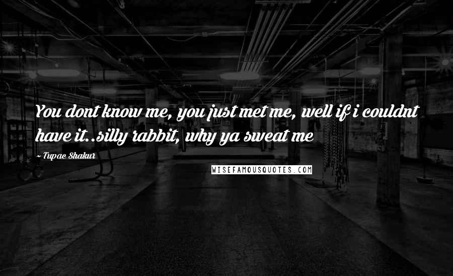 Tupac Shakur Quotes: You dont know me, you just met me, well if i couldnt have it..silly rabbit, why ya sweat me