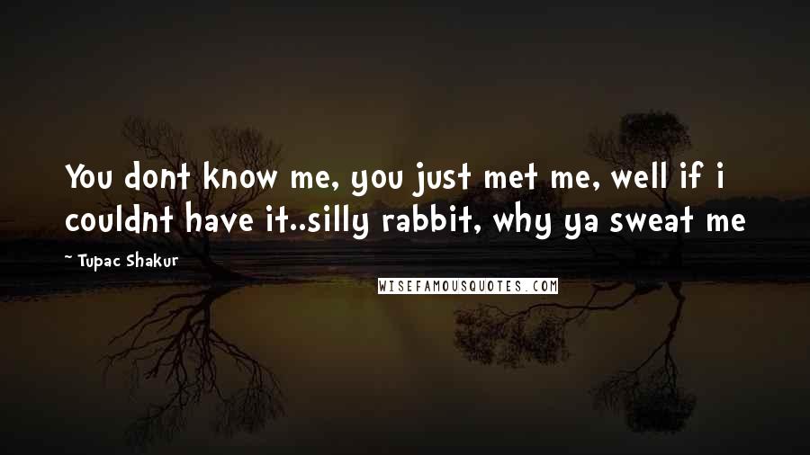 Tupac Shakur Quotes: You dont know me, you just met me, well if i couldnt have it..silly rabbit, why ya sweat me