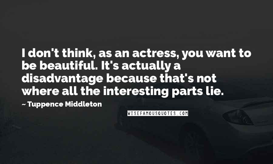 Tuppence Middleton Quotes: I don't think, as an actress, you want to be beautiful. It's actually a disadvantage because that's not where all the interesting parts lie.