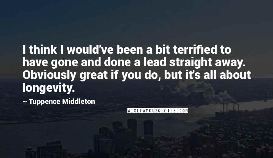 Tuppence Middleton Quotes: I think I would've been a bit terrified to have gone and done a lead straight away. Obviously great if you do, but it's all about longevity.