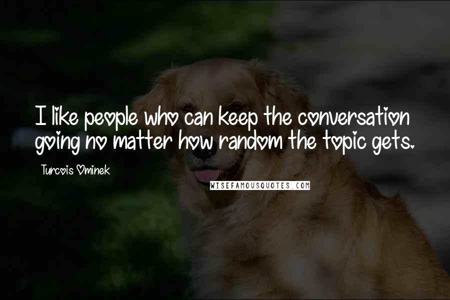 Turcois Ominek Quotes: I like people who can keep the conversation going no matter how random the topic gets.