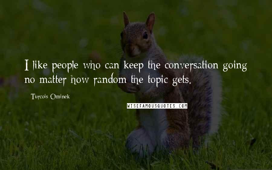 Turcois Ominek Quotes: I like people who can keep the conversation going no matter how random the topic gets.
