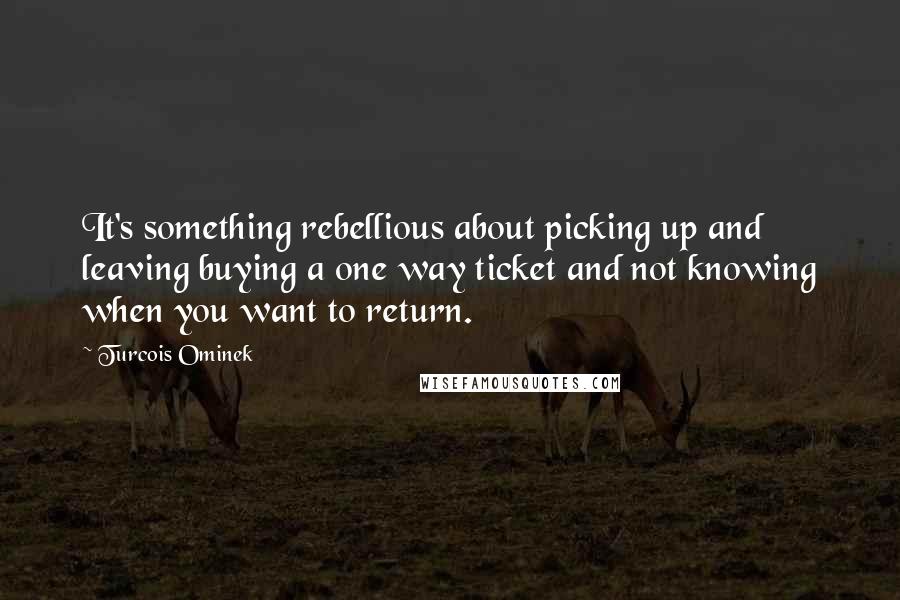 Turcois Ominek Quotes: It's something rebellious about picking up and leaving buying a one way ticket and not knowing when you want to return.