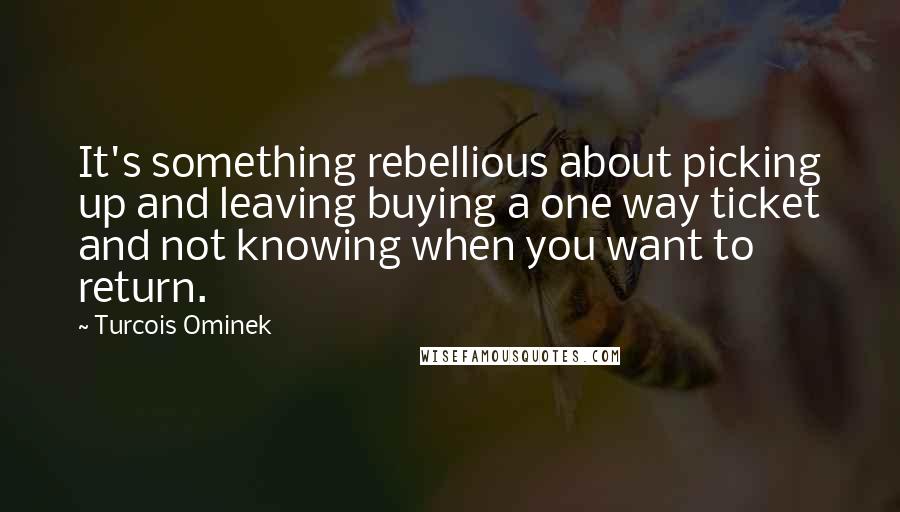 Turcois Ominek Quotes: It's something rebellious about picking up and leaving buying a one way ticket and not knowing when you want to return.