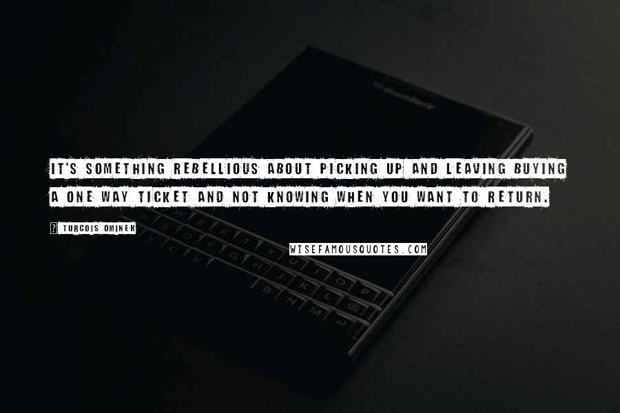 Turcois Ominek Quotes: It's something rebellious about picking up and leaving buying a one way ticket and not knowing when you want to return.