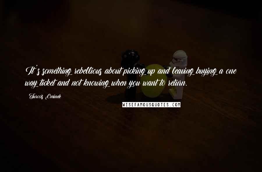 Turcois Ominek Quotes: It's something rebellious about picking up and leaving buying a one way ticket and not knowing when you want to return.