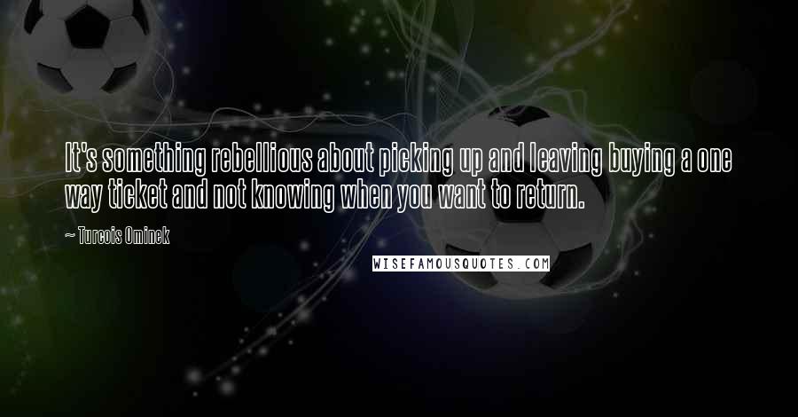 Turcois Ominek Quotes: It's something rebellious about picking up and leaving buying a one way ticket and not knowing when you want to return.