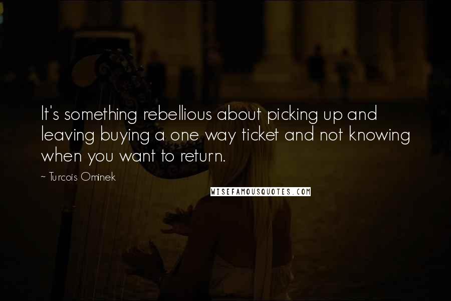 Turcois Ominek Quotes: It's something rebellious about picking up and leaving buying a one way ticket and not knowing when you want to return.