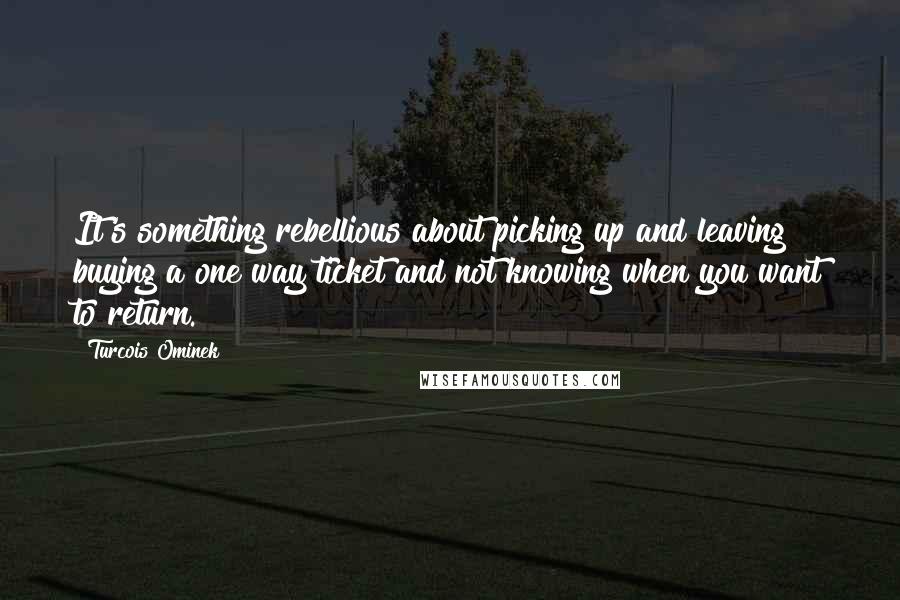 Turcois Ominek Quotes: It's something rebellious about picking up and leaving buying a one way ticket and not knowing when you want to return.