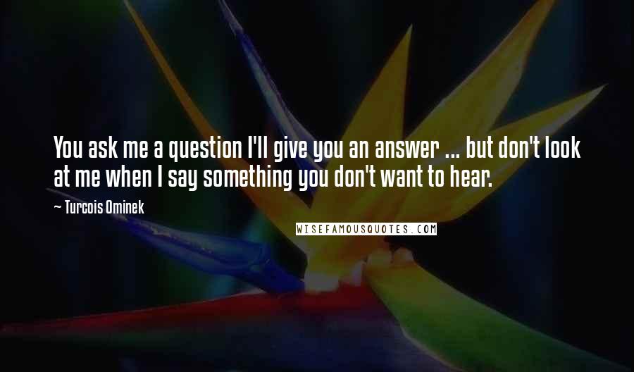 Turcois Ominek Quotes: You ask me a question I'll give you an answer ... but don't look at me when I say something you don't want to hear.
