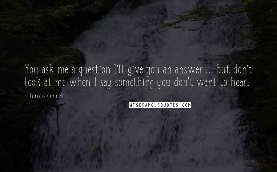 Turcois Ominek Quotes: You ask me a question I'll give you an answer ... but don't look at me when I say something you don't want to hear.