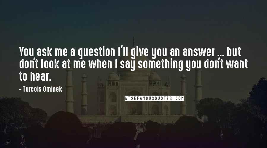 Turcois Ominek Quotes: You ask me a question I'll give you an answer ... but don't look at me when I say something you don't want to hear.