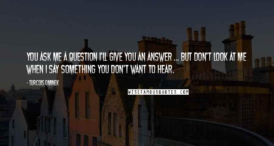 Turcois Ominek Quotes: You ask me a question I'll give you an answer ... but don't look at me when I say something you don't want to hear.