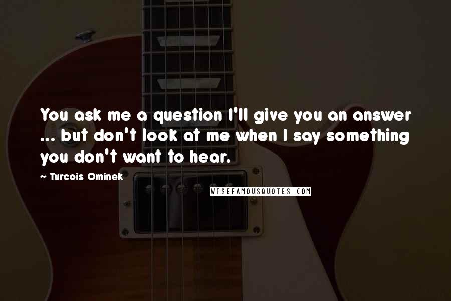 Turcois Ominek Quotes: You ask me a question I'll give you an answer ... but don't look at me when I say something you don't want to hear.
