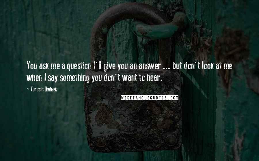 Turcois Ominek Quotes: You ask me a question I'll give you an answer ... but don't look at me when I say something you don't want to hear.