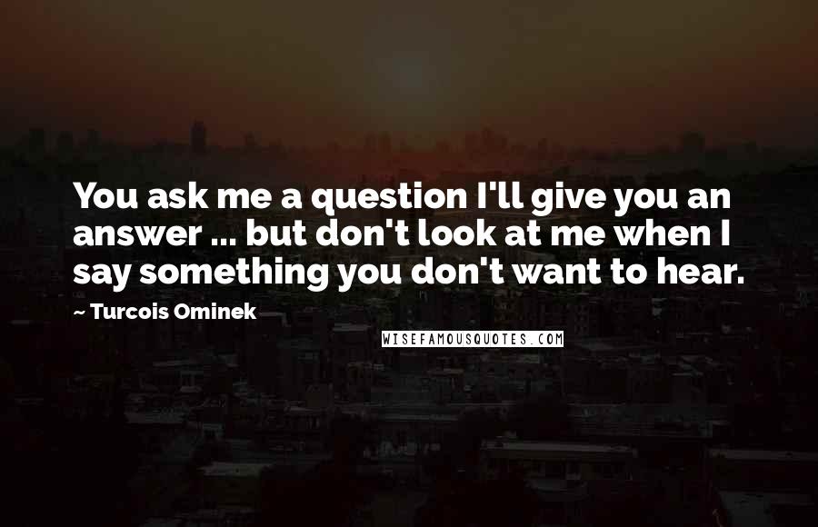 Turcois Ominek Quotes: You ask me a question I'll give you an answer ... but don't look at me when I say something you don't want to hear.