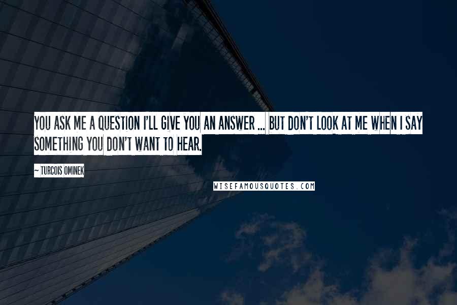 Turcois Ominek Quotes: You ask me a question I'll give you an answer ... but don't look at me when I say something you don't want to hear.