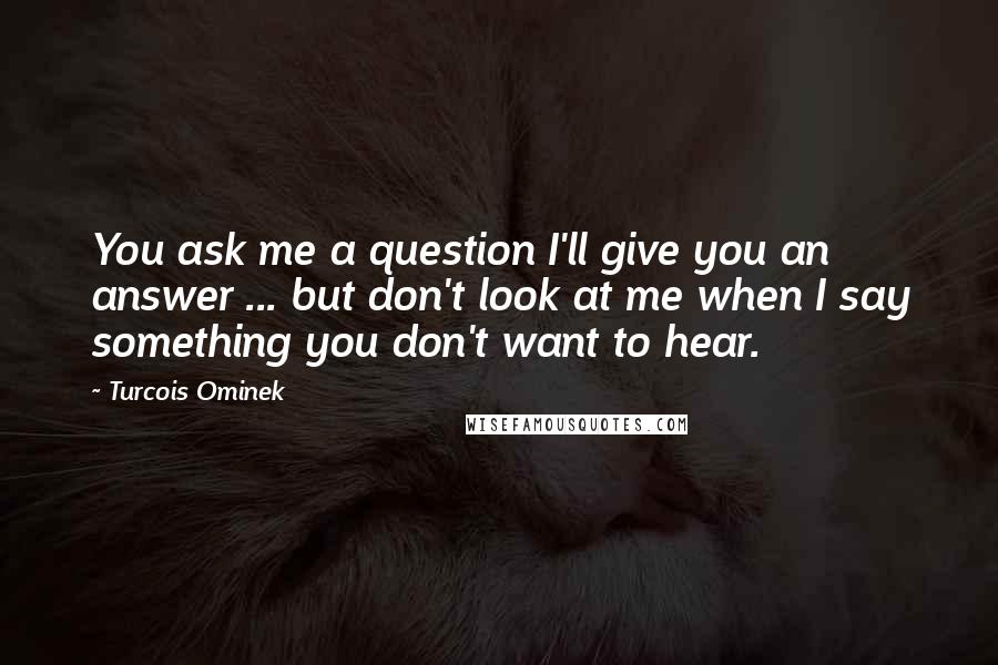 Turcois Ominek Quotes: You ask me a question I'll give you an answer ... but don't look at me when I say something you don't want to hear.