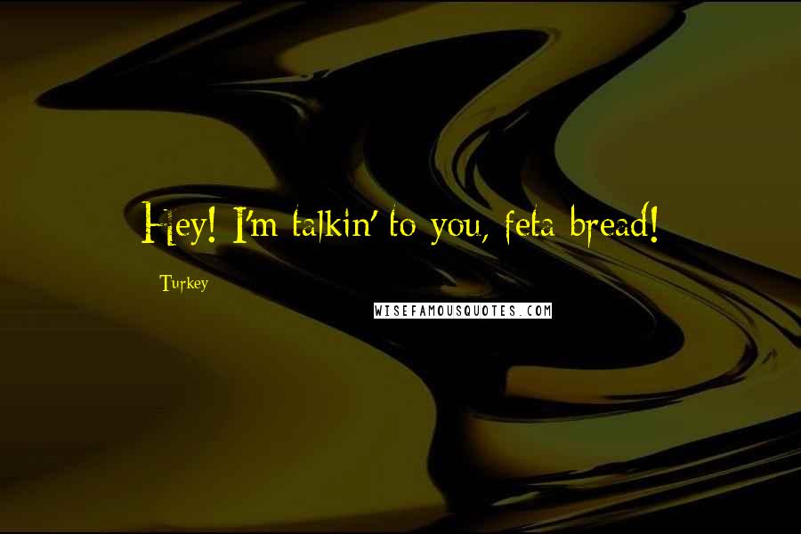 Turkey Quotes: Hey! I'm talkin' to you, feta bread!