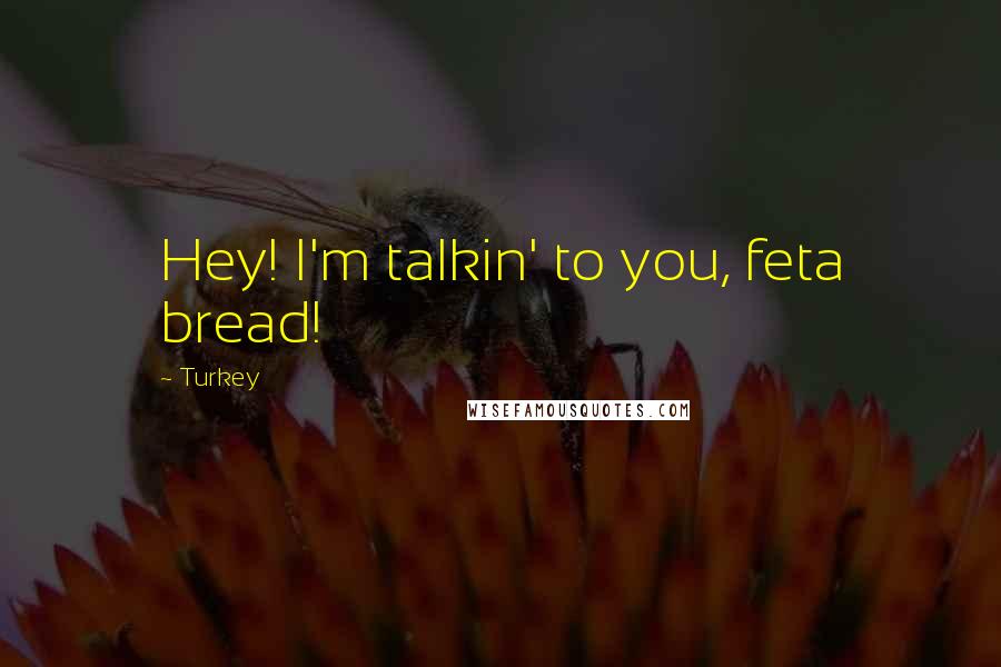 Turkey Quotes: Hey! I'm talkin' to you, feta bread!