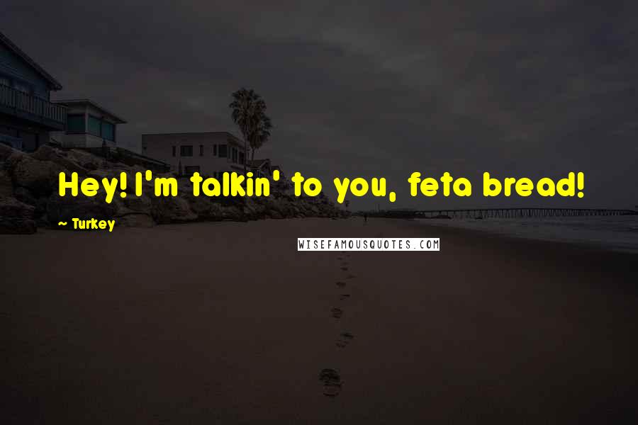 Turkey Quotes: Hey! I'm talkin' to you, feta bread!