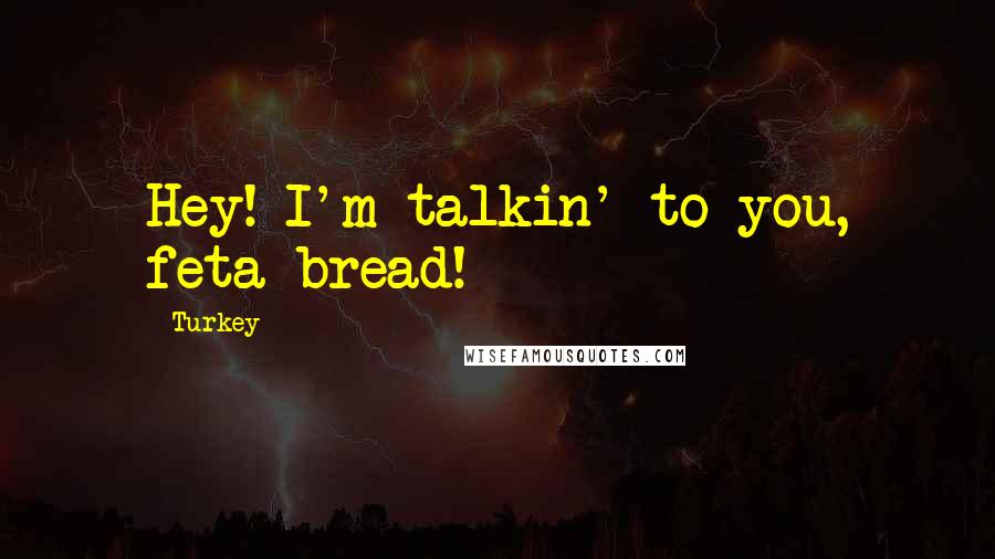 Turkey Quotes: Hey! I'm talkin' to you, feta bread!