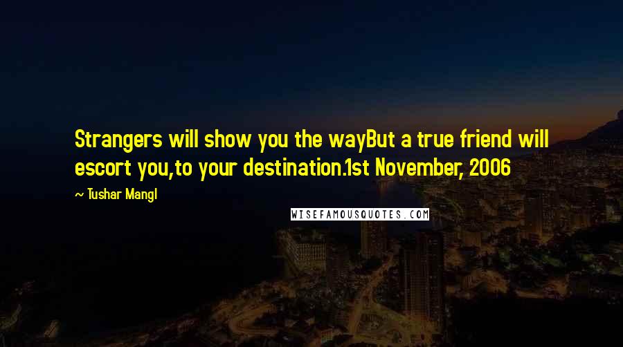 Tushar Mangl Quotes: Strangers will show you the wayBut a true friend will escort you,to your destination.1st November, 2006