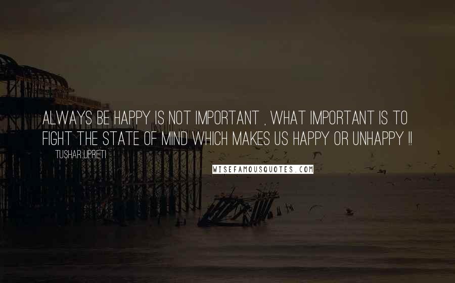 Tushar Upreti Quotes: ALWAYS BE HAPPY IS NOT IMPORTANT , WHAT IMPORTANT IS TO FIGHT THE STATE OF MIND WHICH MAKES US HAPPY OR UNHAPPY !!