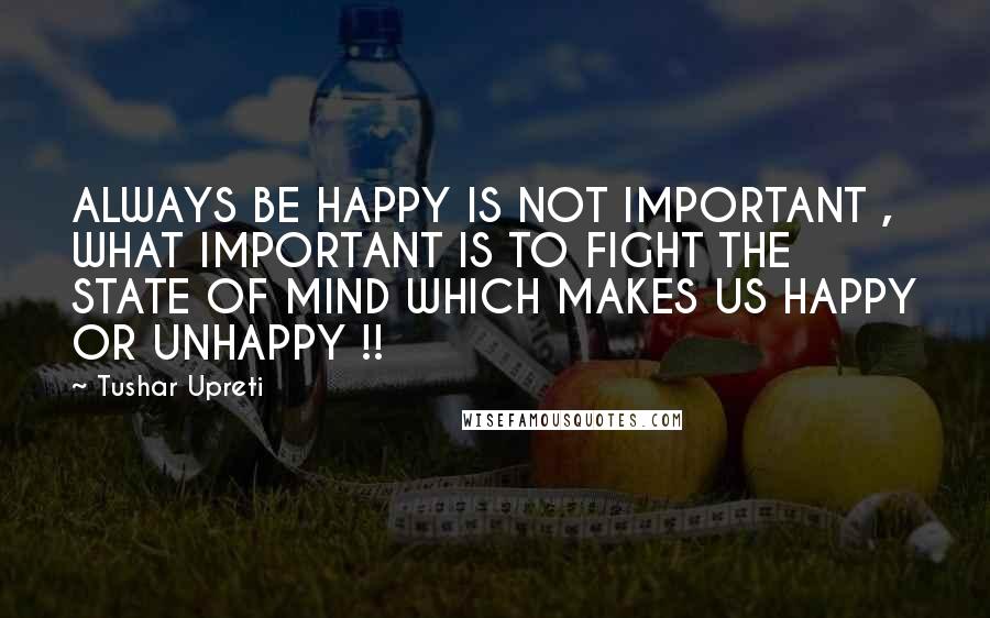 Tushar Upreti Quotes: ALWAYS BE HAPPY IS NOT IMPORTANT , WHAT IMPORTANT IS TO FIGHT THE STATE OF MIND WHICH MAKES US HAPPY OR UNHAPPY !!