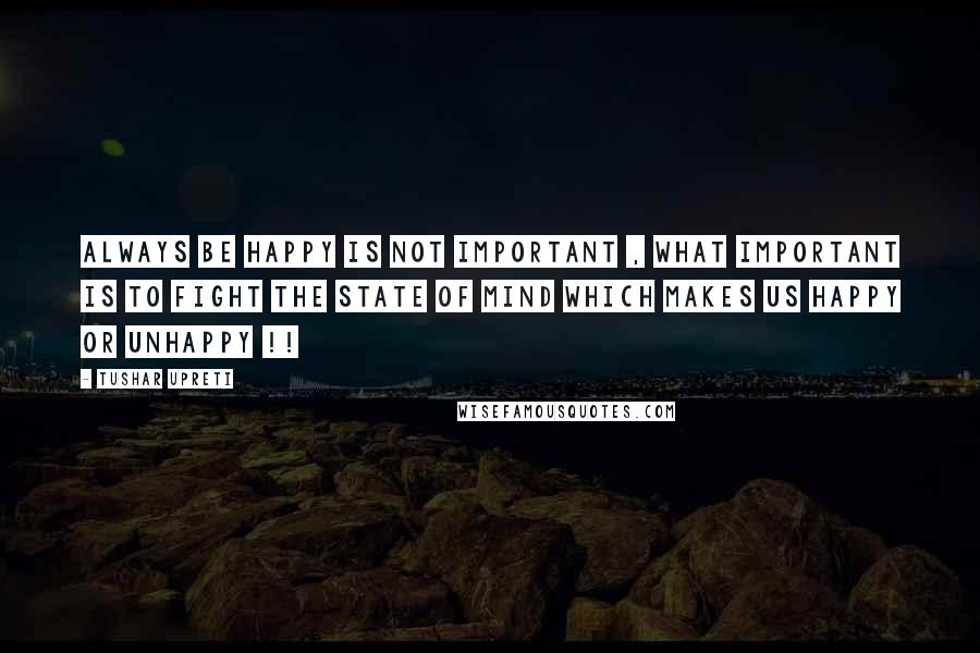 Tushar Upreti Quotes: ALWAYS BE HAPPY IS NOT IMPORTANT , WHAT IMPORTANT IS TO FIGHT THE STATE OF MIND WHICH MAKES US HAPPY OR UNHAPPY !!