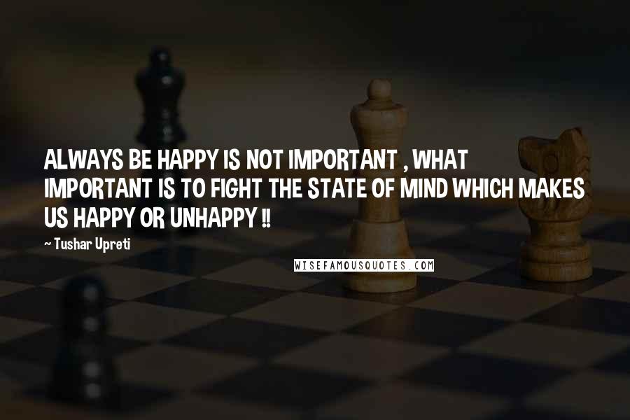 Tushar Upreti Quotes: ALWAYS BE HAPPY IS NOT IMPORTANT , WHAT IMPORTANT IS TO FIGHT THE STATE OF MIND WHICH MAKES US HAPPY OR UNHAPPY !!