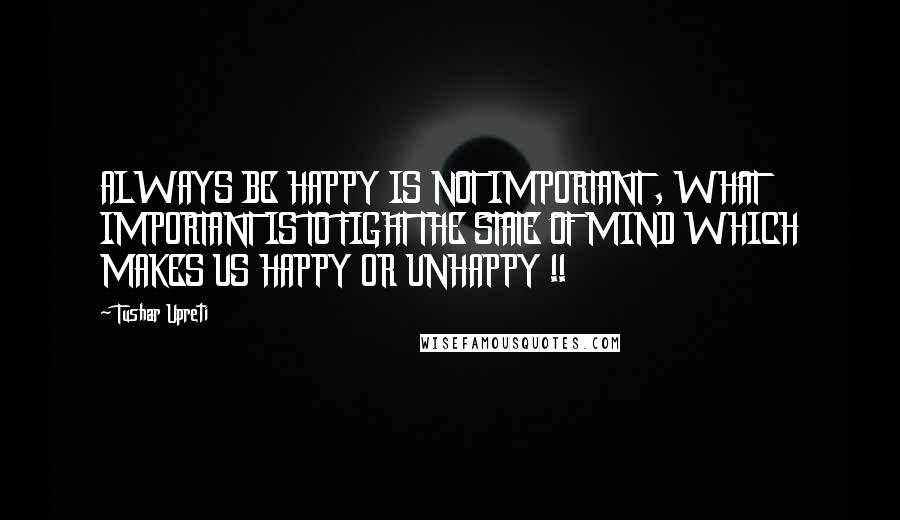 Tushar Upreti Quotes: ALWAYS BE HAPPY IS NOT IMPORTANT , WHAT IMPORTANT IS TO FIGHT THE STATE OF MIND WHICH MAKES US HAPPY OR UNHAPPY !!