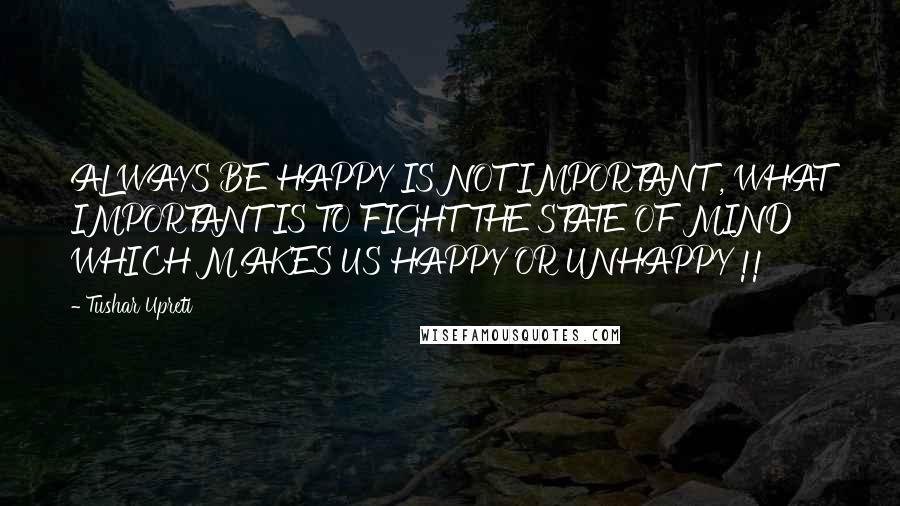 Tushar Upreti Quotes: ALWAYS BE HAPPY IS NOT IMPORTANT , WHAT IMPORTANT IS TO FIGHT THE STATE OF MIND WHICH MAKES US HAPPY OR UNHAPPY !!