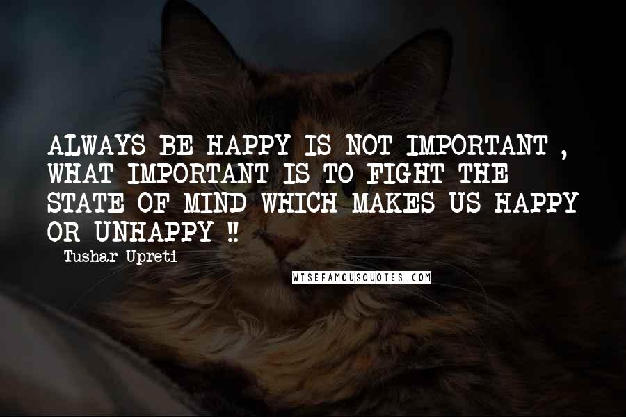 Tushar Upreti Quotes: ALWAYS BE HAPPY IS NOT IMPORTANT , WHAT IMPORTANT IS TO FIGHT THE STATE OF MIND WHICH MAKES US HAPPY OR UNHAPPY !!