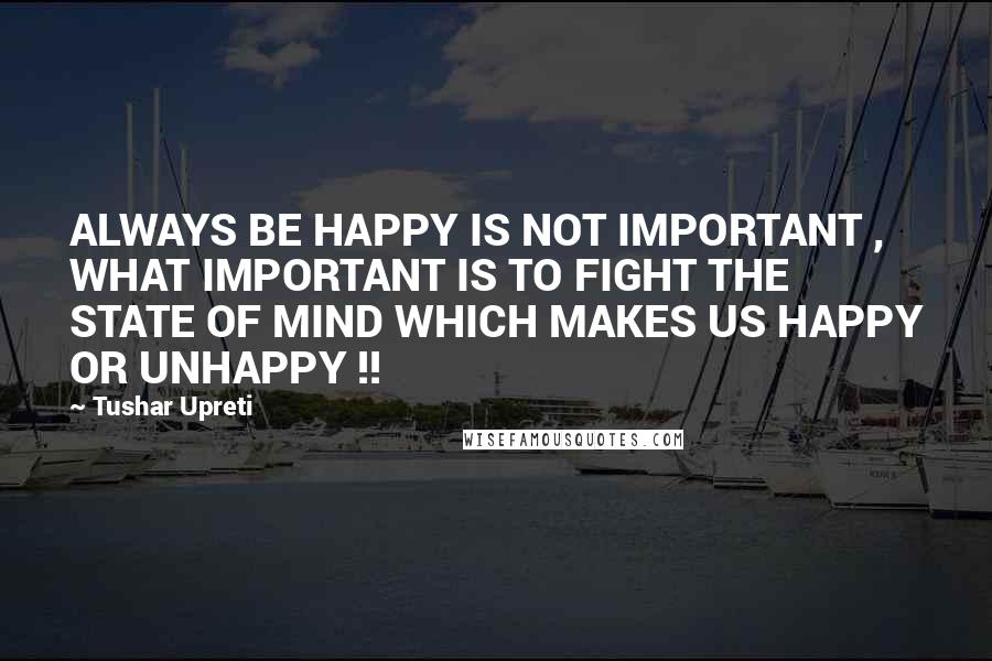 Tushar Upreti Quotes: ALWAYS BE HAPPY IS NOT IMPORTANT , WHAT IMPORTANT IS TO FIGHT THE STATE OF MIND WHICH MAKES US HAPPY OR UNHAPPY !!