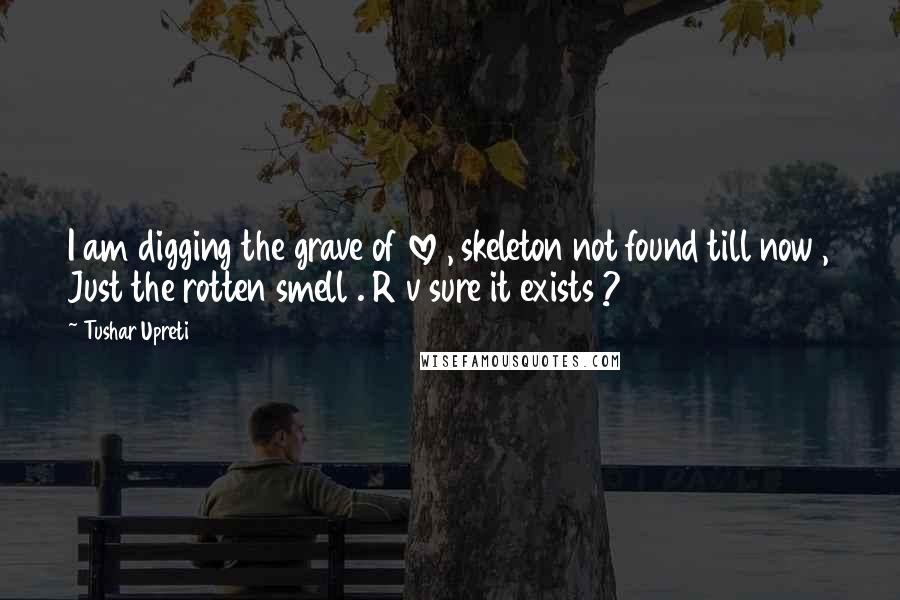 Tushar Upreti Quotes: I am digging the grave of love , skeleton not found till now , Just the rotten smell . R v sure it exists ?