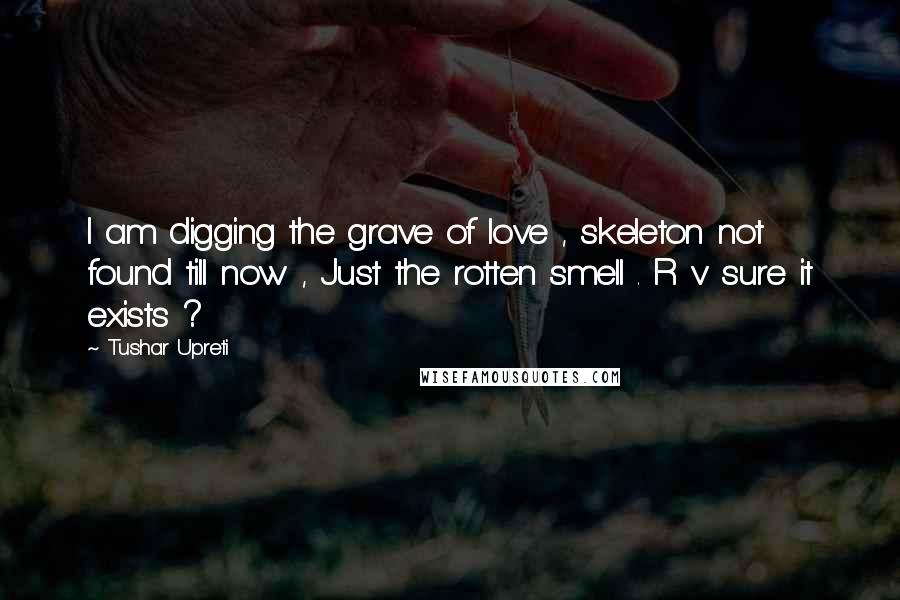 Tushar Upreti Quotes: I am digging the grave of love , skeleton not found till now , Just the rotten smell . R v sure it exists ?