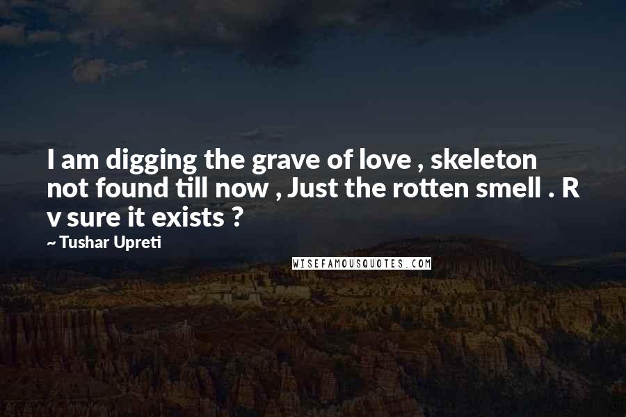 Tushar Upreti Quotes: I am digging the grave of love , skeleton not found till now , Just the rotten smell . R v sure it exists ?