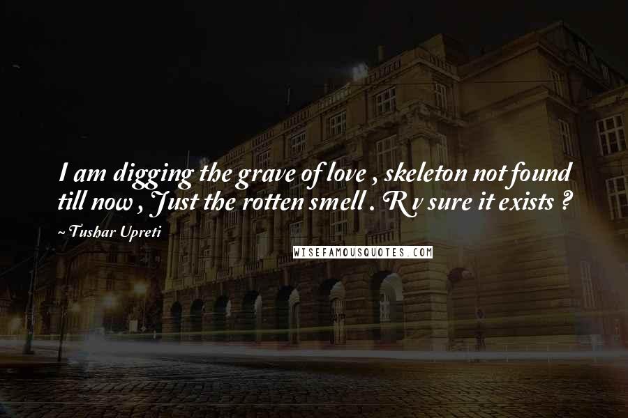 Tushar Upreti Quotes: I am digging the grave of love , skeleton not found till now , Just the rotten smell . R v sure it exists ?