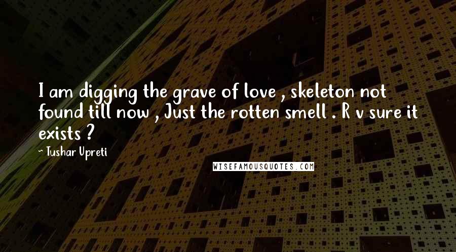 Tushar Upreti Quotes: I am digging the grave of love , skeleton not found till now , Just the rotten smell . R v sure it exists ?