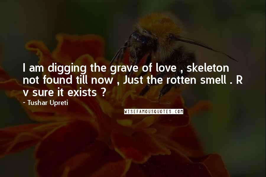 Tushar Upreti Quotes: I am digging the grave of love , skeleton not found till now , Just the rotten smell . R v sure it exists ?