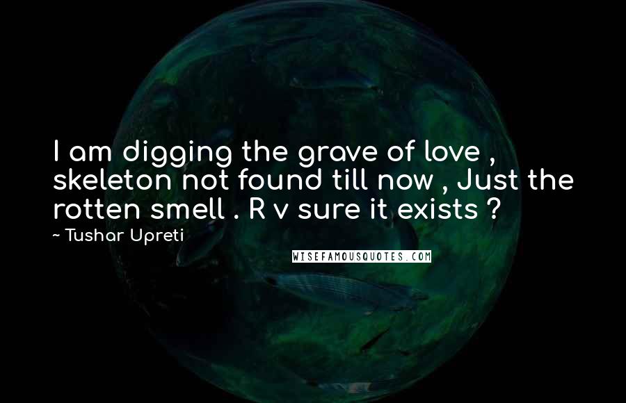 Tushar Upreti Quotes: I am digging the grave of love , skeleton not found till now , Just the rotten smell . R v sure it exists ?