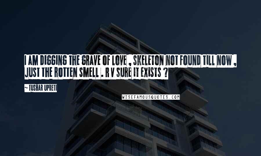 Tushar Upreti Quotes: I am digging the grave of love , skeleton not found till now , Just the rotten smell . R v sure it exists ?