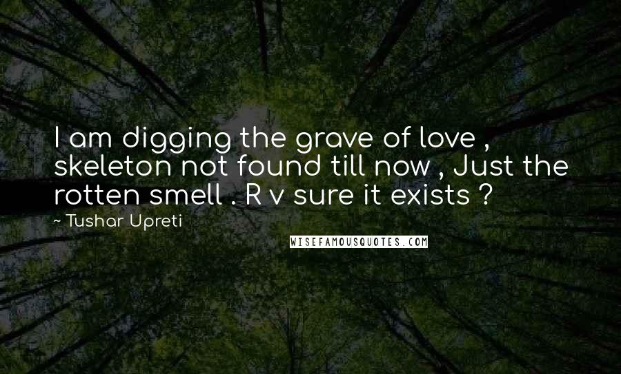 Tushar Upreti Quotes: I am digging the grave of love , skeleton not found till now , Just the rotten smell . R v sure it exists ?