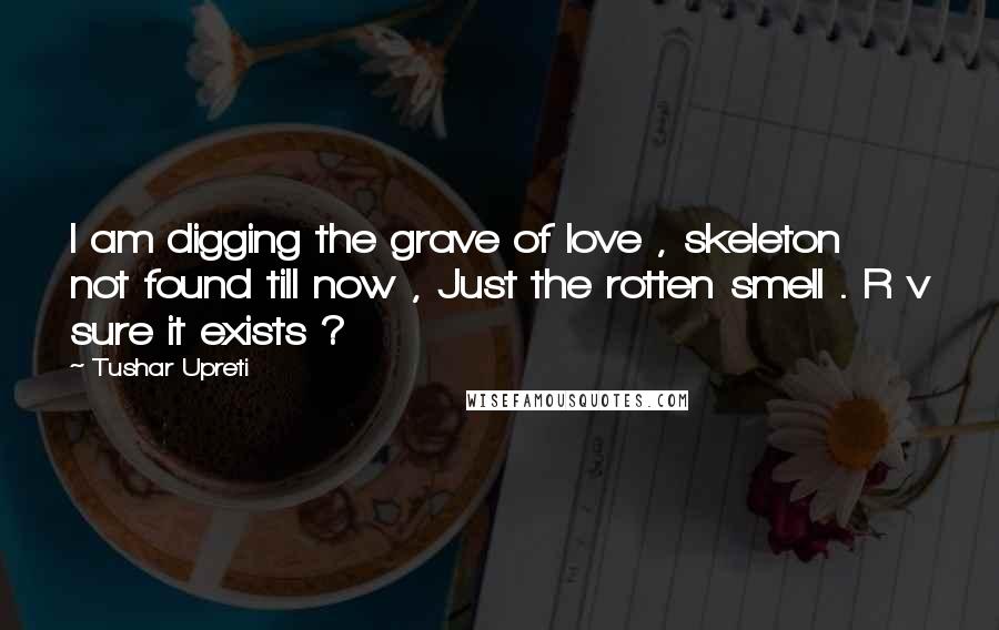 Tushar Upreti Quotes: I am digging the grave of love , skeleton not found till now , Just the rotten smell . R v sure it exists ?