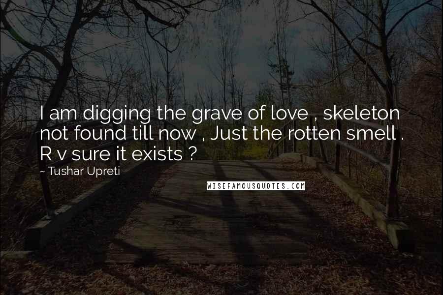 Tushar Upreti Quotes: I am digging the grave of love , skeleton not found till now , Just the rotten smell . R v sure it exists ?