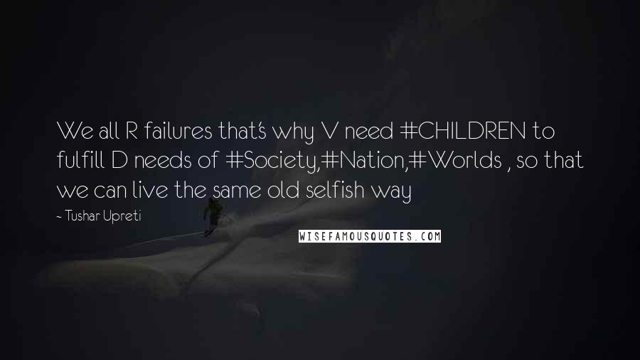 Tushar Upreti Quotes: We all R failures that's why V need #CHILDREN to fulfill D needs of #Society,#Nation,#Worlds , so that we can live the same old selfish way